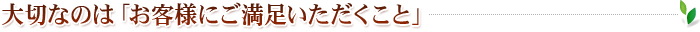 大切なのは「お客様にご満足いただくこと」