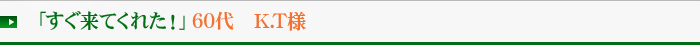 「すぐ来てくれた！」60代　K.T様