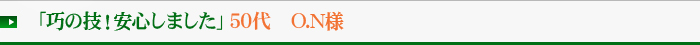 「巧の技！安心しました」50代　O.N様